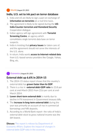  World | August 29, 2015
India, U.S. set to ink pact on terror database
1.  India and US are likely to sign a pact on exchange of
information on terrorists on a real time basis.
2.  The agreement is likely to be signed during the US‐
India Counter‐terrorism and Homeland Security
Cooperation dialogue.
3.  Indian agency will sign agreement with Terrorist
Screening Centre, an agency which
consolidates single terrorist data base on terror
suspects.
4.  India is insisting that privacy issues be taken care of,
and the agreement should not serve the interests of
the U.S. alone.
5.  In return, India wants access to Internet‐related data
from U.S.‐based service providers like Google, Yahoo,
Bing, etc.
 Economics | August 29, 2015
External debt up 6.6% in 2014‐15
1.  The 2014‐15 status report shows that the country’s
external debt has grown faster than its GDP.
2.  There is a rise in  external debt‐GDP ratio to 23.8 per
cent at end‐March 2015 from 23.6 per cent at end‐
March 2014.
3.  Lower short‐term external debt is mainly due to
decline in FII investment in Government treasury bills.
4.  The increase in long‐term external debt during the
year was primarily on account of rise in commercial
borrowings and NRI deposits.
5.  According to a World Bank report‐ the ratio of India’s
external debt stock to gross national income was the
6th lowest.
Discuss: The report is release by Department of
Economic Affairs. Explore the impact of changes in
external debt‐GDP ratio in the economy.
 