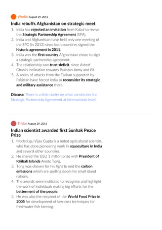  World | August 29, 2015
India rebuffs Afghanistan on strategic meet
1.  India has rejected an invitation from Kabul to revive
the Strategic Partnership Agreement (SPA).
2.  India and Afghanistan have held only one meeting of
the SPC (in 2012) since both countires signed the
historic agreement in 2011.
3.  India was the first country Afghanistan chose to sign
a strategic partnership agreement.
4.  The relationship saw trust‐deficit, since Ashraf
Ghani’s inclination towards Pakistan Army and ISI.
5.  A series of attacks from the Taliban supported by
Pakistan have forced India to reconsider its strategic
and military assistance there.
Discuss: There is a little clarity on what constitutes the
Strategic Partnership Agreement at International level.
 Trivia | August 29, 2015
Indian scientist awarded first Sunhak Peace
Prize
1.  Modadugu Vijay Gupta is a noted agricultural scientist,
who has done pioneering work in aquaculture in India
and several other countries.
2.  He shared the USD 1 million prize with President of
Kiribati Islands Anote Tong.
3.  Tong was chosen for his fight to end the carbon
emissions which are spelling doom for small island
nations.
4.  The awards were instituted to recognise and highlight
the work of individuals making big efforts for the
betterment of the people.
5.  He was also the recipient of the World Food Prize in
2005 for development of low‐cost techniques for
freshwater fish farming.
 