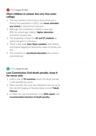  Trivia | August 29, 2015
More children in school, but very few enter
college
1.  The new numbers from Census shows that over a
third of the population in 2011, had never attended
any school or educational institution.
2.  Although, the enrolment in school is now over
80% for school‐age children, higher education
enrolment remains low.
3.  The proportion is lower for SC and ST students as
well as for girls in rural areas
4.  There is also wide inter‐State variation, with Odisha
and Gujarat lagging far behind the states of Kerala and
H.P.
5.  The enrolment in vocational education also remains
extremely low.
 Polity | August 29, 2015
Law Commission: End death penalty, keep it
for terror only
1.  India is one of 59 countries where the death penalty
is still awarded by courts.
2.  More recently, the issue was debated in the run‐up to
the July 30 hanging of Mumbai blasts convict Yakub
Memon.
3.  In 1962, the Law Commission, in its 35th report, had
recommended retention of death penalty.
 