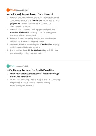  World | August 29, 2015
[op‐ed snap] Secure haven for a terrorist
1.  Pakistan would have cooperated in the extradition of
Dawood Ibrahim, if the rule of law had mattered and
geopolitics did not dominate the conduct of
international relations.
2.  Pakistan has continued its long‐pursued policy of
plausible deniability, refusing to acknowledge the
presence of the underworld.
3.  Pakistan is now suffering the wounds which were
inflicted by its own strategy of terror.
4.  However, there is some degree of realization among
its civilian establishment about it.
5.  But, there has been little reorientation in Pakistan’s
overall foreign policy towards India.
 Polity | August 29, 2015
Let’s discuss the case for Death Penalties
1.  What Judicial Responsibility Must Mean in the Age
of the Death Penalty?
2.  Judicial responsibility means not just the responsibility
to uphold the law; it means the overarching
responsibility to do justice.
 