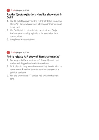  Trivia | August 30, 2015
Patidar Quota Agitation: Hardik’s show now in
Delhi
1.  Hardik Patel has warned the BJP that “lotus would not
bloom” in the next Assembly elections if their demand
is not met.
2.  His Delhi visit is ostensibly to meet Jat and Gujjar
leaders spearheading agitations for quota for their
communities.
3.  Long live the reservations!
 Trivia | August 30, 2015
PM to release AIR copy of ‘Ramcharitmanas’
1.  But why only Ramcharitmanas? Prasar Bharati had
earlier red‐flagged such selective release.
2.  Officials said they were flummoxed by the decision to
release only Ramcharitmanas, which many see as a
political decision.
3.  For the uninitiated – Tulsidas had written this epic
text.
 