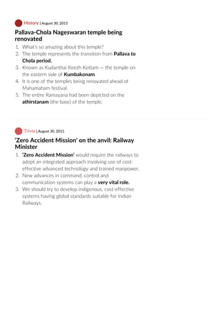  History | August 30, 2015
Pallava‐Chola Nageswaran temple being
renovated
1.  What’s so amazing about this temple?
2.  The temple represents the transition from Pallava to
Chola period.
3.  Known as Kudanthai Keezh Kottam — the temple on
the eastern side of Kumbakonam.
4.  It is one of the temples being renovated ahead of
Mahamaham festival.
5.  The entire Ramayana had been depicted on the
athirstanam (the base) of the temple.
 Trivia | August 30, 2015
‘Zero Accident Mission’ on the anvil: Railway
Minister
1.  ‘Zero Accident Mission’ would require the railways to
adopt an integrated approach involving use of cost‐
effective advanced technology and trained manpower.
2.  New advances in command, control and
communication systems can play a very vital role.
3.  We should try to develop indigenous, cost‐effective
systems having global standards suitable for Indian
Railways.
 