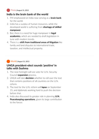  Trivia | August 31, 2015
India is the brain bank of the world
1.  FM emphasized on India now serving as a brain bank
for the world.
2.  India has a surplus of human resources, while the
developed world is suffering from shortage of skilled
manpower.
3.  But, there is a need for huge manpower in legal
academics, which are needed to draft legislation in
tune with modern trends.
4.  There is a shift from traditional areas of litigation like
family and land disputes to international trade,
taxation, and intellectual property.
 World | August 31, 2015
UNGA president‐elect sounds ‘positive’ in
talks with Sushma
1.  The next fortnight will see vote for U.N. Security
Council expansion process.
2.  UNGA will take decision whether to roll over the text
that contains positions of all countries on the U.N.
reform.
3.  The text for the U.N. reform will lapse on September
15, and diplomats working hard to push the decision
before that.
4.  India also discussed its greater role in planning U.N.
Peacekeeping operations, given its large contribution
to the forces
 