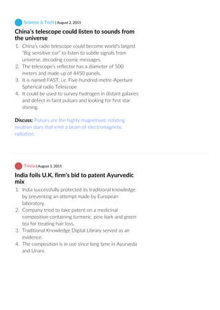  Science & Tech | August 2, 2015
China’s telescope could listen to sounds from
the universe
1.  China’s radio telescope could become world’s largest
“Big sensitive ear” to listen to subtle signals from
universe, decoding cosmic messages.
2.  The telescope’s reflector has a diameter of 500
meters and made up of 4450 panels.
3.  It is named FAST, i.e. Five‐hundred‐metre‐Aperture
Spherical radio Telescope
4.  It could be used to survey hydrogen in distant galaxies
and defect in faint pulsars and looking for first star
shining.
Discuss: Pulsars are the highly magnetised, rotating
neutron stars that emit a beam of electromagnetic
radiation.
 Trivia | August 3, 2015
India foils U.K. firm’s bid to patent Ayurvedic
mix
1.  India successfully protected its traditional knowledge
by preventing an attempt made by European
laboratory.
2.  Company tried to take patent on a medicinal
composition containing turmeric, pine bark and green
tea for treating hair loss.
3.  Traditional Knowledge Digital Library served as an
evidence.
4.  The composition is in use since long time in Ayurveda
and Unani.
 
