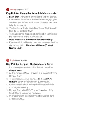  History | August 31, 2015
Key Points: Simhastha Kumbh Mela – Nashik
1.  Shahi snan– Royal bath of the saints and the sadhus.
2.  Kumbh mela at Nashik is different from Prayag,Ujjain,
and Haridwar as Vaishnavites and Shaivites take their
holy dip separately.
3.  Vaishnavites will take dip in Nashik and Shaivites will
take dip in Trimbakeshwar.
4.  The Kumbh mela happens at Ramkund in Nashik into
the holy waters of the river Godavari.
5.  Note: Godavari is also known as Dakshin Ganga
6.  Kumbh mela is held every third year at one of the four
places by rotation: Haridwar, Allahabad(Prayag),
Nashik, Ujjain.
 Trivia | August 31, 2015
Key Points: Dengue‐ The breakbone fever
1.  It is a mosquito borne tropical disease caused by
dengue virus.
2.  Aedes mosquito (Aedes aegypti) is responsible for the
Dengue fever.
3.  These mosquitoes live between 35°N and 35°S
latitudes below an elevation of 1000 metres.
4.  Aedes mosquito bites during daytime,especially in
morning and evening.
5.  Dengue fever virus(DENV) is an RNA virus of the
family Flaviviridae;genus Flavivirus.
6.  International anti‐dengue day is observed on June
15th since 2010.
 