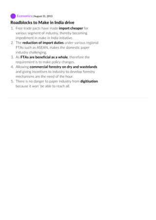  Economics | August 31, 2015
Roadblocks to Make in India drive
1.  Free trade pacts have made import cheaper for
various segment of industry, thereby becoming
impediment in make in India initiative.
2.  The reduction of import duties under various regional
FTAs such as ASEAN, makes the domestic paper
industry challenging.
3.  As FTAs are beneficial as a whole, therefore the
requirement is to make policy changes.
4.  Allowing commercial forestry on dry and wastelands
and giving incentives to industry to develop forestry
mechanisms are the need of the hour.
5.  There is no danger to paper industry from digitisation
because it won’ be able to reach all.
 