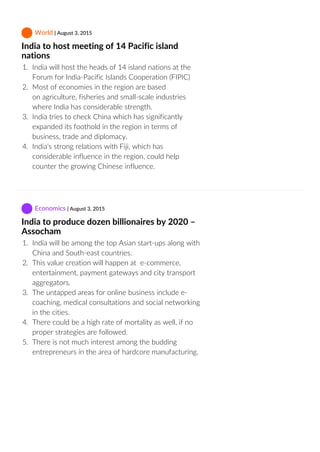  World | August 3, 2015
India to host meeting of 14 Pacific island
nations
1.  India will host the heads of 14 island nations at the
Forum for India‐Pacific Islands Cooperation (FIPIC)
2.  Most of economies in the region are based
on agriculture, fisheries and small‐scale industries
where India has considerable strength.
3.  India tries to check China which has significantly
expanded its foothold in the region in terms of
business, trade and diplomacy.
4.  India’s strong relations with Fiji, which has
considerable influence in the region, could help
counter the growing Chinese influence.
 Economics | August 3, 2015
India to produce dozen billionaires by 2020 –
Assocham
1.  India will be among the top Asian start‐ups along with
China and South‐east countries.
2.  This value creation will happen at  e‐commerce,
entertainment, payment gateways and city transport
aggregators.
3.  The untapped areas for online business include e‐
coaching, medical consultations and social networking
in the cities.
4.  There could be a high rate of mortality as well, if no
proper strategies are followed.
5.  There is not much interest among the budding
entrepreneurs in the area of hardcore manufacturing.
 