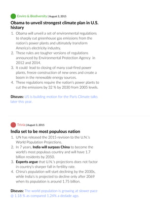  Enviro & Biodiversity | August 3, 2015
Obama to unveil strongest climate plan in U.S.
history
1.  Obama will unveil a set of environmental regulations
to sharply cut greenhouse gas emissions from the
nation’s power plants and ultimately transform
America’s electricity industry.
2.  These rules are tougher versions of regulations
announced by Environmental Protection Agency  in
2012 and 2014.
3.  It could  lead to closing of many coal‐fired power
plants, freeze construction of new ones and create a
boom in the renewable energy sources.
4.  These regulations require the nation’s power plants to
cut the emissions by 32 % by 2030 from 2005 levels.
Discuss: US is building motion for the Paris Climate talks
later this year.
 Trivia | August 3, 2015
India set to be most populous nation
1.  UN has released the 2015 revision to the U.N.’s
World Population Projections.
2.  In 7 years, India will surpass China to become the
world’s most populous country and will have 1.7
billion residents by 2050.
3.  Experts argue that U.N.’s projections does not factor
in country’s sharper fall in fertility rate.
4.  China’s population will start declining by the 2030s,
while India’s is projected to decline only after 2069
when its population is around 1.75 billion.
Discuss: The world population is growing at slower pace
@ 1.18 % as compared 1.24% a dedade ago.
 