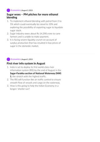  Economics | August 3, 2015
Sugar woes – PM pitches for more ethanol
blending
1.  To implement ethanol blending with petrol from 2 to
5% which could eventually be raised to 10% and
exploring the possibility of exporting sugar to liquidate
sugar stock.
2.  Sugar industry owes about Rs 14,398 crore to cane
farmers and is unable to make payment.
3.  It is facing severe liquidity crunch on account of
surplus production that has resulted in low prices of
sugar in the domestic market.
 Economics | August 3, 2015
First river info system in August
1.  India is set to deploy its first world‐class river
information system (RIS) by the end of August in the
Sagar‐Farakka section of National Waterway (NW)
1, the stretch with the highest traffic.
2.  The RIS will function like air traffic control to ensure
smooth flow of vessels and cargo on the waterway.
3.  How is this going to help the Indian Economy in a
longer/ shorter run?
 