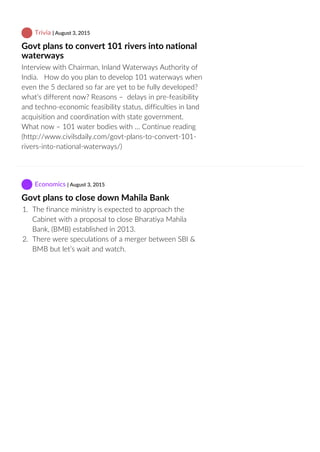  Trivia | August 3, 2015
Govt plans to convert 101 rivers into national
waterways
Interview with Chairman, Inland Waterways Authority of
India.   How do you plan to develop 101 waterways when
even the 5 declared so far are yet to be fully developed?
what’s different now? Reasons –  delays in pre‐feasibility
and techno‐economic feasibility status, difficulties in land
acquisition and coordination with state government.
What now – 101 water bodies with … Continue reading
(http://www.civilsdaily.com/govt‐plans‐to‐convert‐101‐
rivers‐into‐national‐waterways/)
 Economics | August 3, 2015
Govt plans to close down Mahila Bank
1.  The finance ministry is expected to approach the
Cabinet with a proposal to close Bharatiya Mahila
Bank, (BMB) established in 2013.
2.  There were speculations of a merger between SBI &
BMB but let’s wait and watch.
 