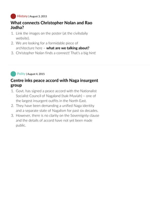  History | August 3, 2015
What connects Christopher Nolan and Rao
Jodha?
1.  Link the images on the poster (at the civilsdaily
website).
2.  We are looking for a formidable piece of
architecture here – what are we talking about?
3.  Christopher Nolan finds a connect! That’s a big hint!
 Polity | August 4, 2015
Centre inks peace accord with Naga insurgent
group
1.  Govt. has signed a peace accord with the Nationalist
Socialist Council of Nagaland (Isak‐Muviah) – one of
the largest insurgent outfits in the North East.
2.  They have been demanding a unified Naga identity
and a separate state of Nagalism for past six decades.
3.  However, there is no clarity on the Sovereignty clause
and the details of accord have not yet been made
public.
 