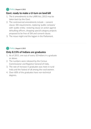  Polity | August 4, 2015
Govt. ready to make a U‐turn on land bill
1.  The 6 amendments to the LARR Act, 2013 may be
taken back by the Govt.
2.  The controversial amendments include – consent
clause, SIA requirements, replacing ‘public company’
with ‘public entity’, restoring clause on action against
defaulting officers, dropping special category projects
proposed to be free of SIA and consent clause.
3.  The move might end the logjam in the Parliament.
 Polity | August 4, 2015
Only 8.15% of Indians are graduates
1.  As of 2011, one out of every 10 Indians in a graduate
or above.
2.  The numbers were released by the Census
Commissioner and Registrar General of India.
3.  The rate of increase in graduates was more in rural
India and the fastest of all among the rural women.
4.  Over 60% of the graduates have non‐technical
degrees.
 