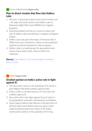  Enviro & Biodiversity | August 4, 2015
Plan to divert rivulets that flow into Kolleru
Lake
1.  AP Govt. is planning to divert most of the rivulets and
~70 major and minor drains from Kolleru Lake to
Polavaram Right Main Canal (PRMC) for irrigation
purposes.
2.  Environmentalists see this as a move to reduce the
size of Kolleru Lake and will have a negative ecological
impact.
3.  Kolleru Lake was given the status of Ramasar Site in
2002 and as per convention, inflows to the protected
wetland cannot be diverted for other purposes.
4.  Kolleru Lake is a roosting spot for grey pelican and
houses many water fowls, many of which are
migratory.
Discuss: Lake Kolleru is one of the largest freshwater
lakes of India.
 World | August 4, 2015
Divided opinion on India’s active role in fight
against IS
1.  The discussion comes in the backdrop of IS call for a
joint Afghan‐Pak jihadi coalition against India.
2.  India is under a constant pressure of US to join the
coalition against IS.
3.  Any active role in the fight against IS must factor in
the geopolitical, economic and domestic sensitivities.
4.  Some experts believe that offense is the best form of
defense while some believe that any active action
might be detrimental to the safety of 39 Indian
construction workers in the captivity of IS in Iraq.
 