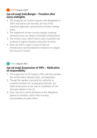  World | August 4, 2015
[op‐ed snap] Indo:Bangla – Freedom after
many midnights
1.  The resolution of maritime dispute with Bangladesh in
2014 and land accord recently, are one of the
important diplomatic achievements of India’s foreign
policy.
2.  The settlement of inter‐country dispute involving
territorial issues are always remarkable achievements.
3.  The enclave issue, which had its roots in partition led
to denial of right to freedom and justice to many.
4.  Now, the ball is in govt.’s court to step up
infrastructure and development initiatives to mitigate
the trauma of citizens.
 Polity | August 4, 2015
[op‐ed snap] Suspension of MPs – Abdication
of responsibility
1.  The suspension of 25 Congress MPs will only escalate
the confrontation between govt. and opposition.
2.  Though the speaker exercised her authority to
suspend members for causing gross disorder, she
failed to do justice to her role as a facilitator of free
and open debate in the LS.
3.  Govt. has been utterly dismissive of the allegations
against its ministers, rather than ensuring
accountability of public office.
 