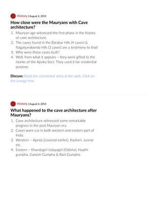  History | August 4, 2015
How close were the Mauryans with Cave
architecture?
1.  Mauryan age witnessed the first phase in the history
of cave architecture.
2.  The caves found in the Barabar hills (4 caves) &
Nagarjunakonda hills (3 caves) are a testimony to that!
3.  Why were these caves built?
4.  Well, from what it appears – they were gifted to the
monks of the Ajivika Sect. They used it for residential
purpose.
Discuss: Read the connected story at the web. Click on
the orange tree.
 History | August 4, 2015
What happened to the cave architecture after
Mauryans?
1.  Cave architecture witnessed some remarkable
progress in the post Mauryan era.
2.  Caves were cut in both western and eastern part of
India.
3.  Western – Ajanta [covered earlier], Kanheri, Junnar
etc.
4.  Eastern – Khandagiri‐Udayagiri (Odisha), Haathi
gumpha, Ganesh Gumpha & Rani Gumpha.
 