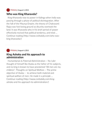  History | August 4, 2015
Who was King Kharavela?
  King Kharavela rose to power in Kalinga when India was
passing through a phase of political disintegration. After
the fall of the Maurya Empire, the theory of Chakravarti
Rajya was fast losing ground as disunity overtook the
land. It was Kharavela who in his brief period of power
effectively revived that political tendency, and tried …
Continue reading (http://www.civilsdaily.com/who‐was‐
king‐kharavela/)
 History | August 4, 2015
King Ashoka and his approach to
administration
  Humanitarian & Paternal Administration – No ruler
thought of himself like Asoka as the father of his subjects,
and no king is known to have proclaimed “All men are my
children”. Thoughts on Spiritual Welfare – The prime
objective of Asoka –  to achieve both material and
spiritual welfare of men. He made it a principle …
Continue reading (http://www.civilsdaily.com/king‐
ashoka‐and‐his‐approach‐to‐administration/)
 
