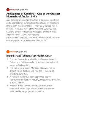  History | August 4, 2015
An Estimate of Kanishka – One of the Greatest
Monarchs of Ancient India
As a conqueror, an empire‐builder, a patron of Buddhism,
and a promoter of culture, Kanishka played an important
role to earn that distinction.     How do we place him in
context? He was a ruler of the Kushana Dynasty. The
Kushana Empire in fact was the largest empire in India
after the fall of … Continue reading
(http://www.civilsdaily.com/an‐estimate‐of‐kanishka‐one‐
of‐the‐greatest‐monarchs‐of‐ancient‐india/)
 World | August 4, 2015
[op‐ed snap] Taliban after Mullah Omar
1.  The two decade long intimate relationship between
Taliban and Pakistan, makes it an important external
player in Afghanistan.
2.  The rise of new leader Mansour has given rise to
dissent within Taliban, and Pakistan is making all
efforts to curb that.
3.  A Haqqani leader has been appointed deputy
commander by Taliban. Actually, Haqqani is a true arm
of Pakistan’s ISI.
4.  Pakistan wants to continue its dominance over
internal affairs of Afghanistan, which are further
facilitated by its geographical position.
 