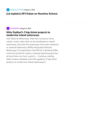  Science & Tech | August 5, 2015
[cd explains] APJ Kalam on Neutrino Science
 
 Economics | August 5, 2015
Nitin Gadkari’s 5 big‐ticket projects to
modernise inland waterways
101 National Waterways India has numerous rivers,
canals, creeks, lakes that can be developed as inland
waterways, but only five waterways have been declared
as national waterways (NWs) Integrated National
Waterways Transportation Grid All the 5 declared NWs
cannot be joined to create a national waterway grid, but
at least three can form a grid in … Continue reading
(http://www.civilsdaily.com/nitin‐gadkaris‐5‐big‐ticket‐
projects‐to‐modernise‐inland‐waterways/)
 