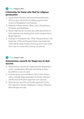  Polity | August 5, 2015
Citizenship for those who fled for religious
persecution
1.  Union Home Ministry will amend Citizenship Act,
1955 to give citizenship to religious persecution
victims in Bangladesh and Pakistan.
2.  Migrants include Hindus, Sikhs, Jains, Zoroastrians,
Christians and Buddhists.
3.  These migrants do not have any valid documents or
have expired visas leading them to be categorized as
illegal migrants.
4.  Changes in Foreigners Act, 1946, Passport (Entry into
India) Act, 1950 and Passport (Entry into India) Act,
1920 will be made to give them long term visas while
their case for citizenship is being considered.
 Polity | August 5, 2015
Autonomous councils for Nagas key to deal
success
1.  Autonomous councils for Nagas outside Nagaland is
under consideration although redrawing of state
boundaries is not on cards.
2.  A similar peace accord failed in 2011 when States
with a sizeable Naga population of Assam, Manipur
and Arunachal Pradesh opposed such councils.
3.  Autonomous councils are locally appointed Govts.
that operate in Assam, Meghalaya, Tripura, Mizoram,
West Bengal and J&K.
 