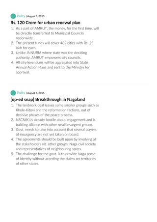  Polity | August 5, 2015
Rs. 120 Crore for urban renewal plan
1.  As a part of AMRUT, the money, for the first time, will
be directly transferred to Municipal Councils
nationwide.
2.  The present funds will cover 482 cities with Rs. 25
lakh for each.
3.  Unlike JNNURM where state was the deciding
authority, AMRUT empowers city councils.
4.  All city‐level plans will be aggregated into State
Annual Action Plans and sent to the Ministry for
approval.
 Polity | August 5, 2015
[op‐ed snap] Breakthrough in Nagaland
1.  The landmark deal leaves some smaller groups such as
Khole‐Kitovi and the reformation factions, out of
decisive phases of the peace process.
2.  NSCN(K) is already hostile about engagement and is
building alliance with other small insurgent groups.
3.  Govt. needs to take into account that several players
of insurgency are not yet taken on board.
4.  The agreements should be built upon by involving all
the stakeholders viz. other groups, Naga civil society
and representatives of neighbouring states.
5.  The challenge for the govt. is to provide Naga sense
of identity without acceding the claims on territories
of other states.
 