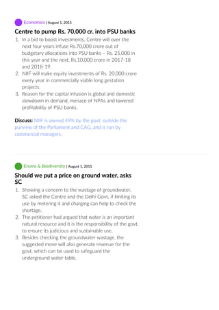  Economics | August 1, 2015
Centre to pump Rs. 70,000 cr. into PSU banks
1.  In a bid to boost investments, Centre will over the
next four years infuse Rs.70,000 crore out of
budgetary allocations into PSU banks – Rs. 25,000 in
this year and the next, Rs.10,000 crore in 2017‐18
and 2018‐19.
2.  NIIF will make equity investments of Rs. 20,000 crore
every year in commercially viable long gestation
projects.
3.  Reason for the capital infusion is global and domestic
slowdown in demand, menace of NPAs and lowered
profitability of PSU banks.
Discuss: NIIF is owned 49% by the govt. outside the
purview of the Parliament and CAG, and is run by
commercial managers.
 Enviro & Biodiversity | August 1, 2015
Should we put a price on ground water, asks
SC
1.  Showing a concern to the wastage of groundwater,
SC asked the Centre and the Delhi Govt. if limiting its
use by metering it and charging can help to check the
shortage.
2.  The petitioner had argued that water is an important
natural resource and it is the responsibility of the govt.
to ensure its judicious and sustainable use.
3.  Besides checking the groundwater wastage, the
suggested move will also generate revenue for the
govt. which can be used to safeguard the
underground water table.
 