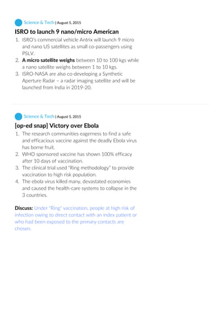  Science & Tech | August 5, 2015
ISRO to launch 9 nano/micro American
1.  ISRO’s commercial vehicle Antrix will launch 9 micro
and nano US satellites as small co‐passengers using
PSLV.
2.  A micro satellite weighs between 10 to 100 kgs while
a nano satellite weighs between 1 to 10 kgs.
3.  ISRO‐NASA are also co‐developing a Synthetic
Aperture Radar – a radar imaging satellite and will be
launched from India in 2019‐20.
 Science & Tech | August 5, 2015
[op‐ed snap] Victory over Ebola
1.  The research communities eagerness to find a safe
and efficacious vaccine against the deadly Ebola virus
has borne fruit.
2.  WHO sponsored vaccine has shown 100% efficacy
after 10 days of vaccination.
3.  The clinical trial used “Ring methodology” to provide
vaccination to high risk population.
4.  The ebola virus killed many, devastated economies
and caused the health‐care systems to collapse in the
3 countries.
Discuss: Under "Ring" vaccination, people at high risk of
infection owing to direct contact with an index patient or
who had been exposed to the primary contacts are
chosen.
 