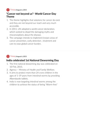  Trivia | August 6, 2015
“Cancer not beyond us”‐ World Cancer Day
Theme
1.  The theme highlights that solutions for cancer do exist
and they are not beyond our reach and very much
accessible.
2.  In 2011, UN adopted a world cancer declaration,
which seeked to dispel the damaging myths and
misconceptions about the disease.
3.  The campaign intends to implement known areas of
cancer prevention, early detection , treatment and
care to ease global cancer burden.
 Trivia | August 6, 2015
India celebrated 1st National Deworming Day
1.  The first national deworming day was celebrated on
10 Feb, 2015.
2.  Agency – Ministry of Health and Family Welfare.
3.  It aims to protect more than 24 crore children in the
ages of 1‐19 years from intestinal worms by providing
Albendazole tablets.
4.  India is now targeting intestinal worms among the
children to achieve the status of being “Worm‐free”
 