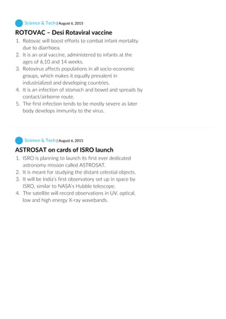  Science & Tech | August 6, 2015
ROTOVAC – Desi Rotaviral vaccine
1.  Rotovac will boost efforts to combat infant mortality
due to diarrhoea.
2.  It is an oral vaccine, administered to infants at the
ages of 6,10 and 14 weeks.
3.  Rotovirus affects populations in all socio‐economic
groups, which makes it equally prevalent in
industrialized and developing countries.
4.  It is an infection of stomach and bowel and spreads by
contact/airborne route.
5.  The first infection tends to be mostly severe as later
body develops immunity to the virus.
 Science & Tech | August 6, 2015
ASTROSAT on cards of ISRO launch
1.  ISRO is planning to launch its first ever dedicated
astronomy mission called ASTROSAT.
2.  It is meant for studying the distant celestial objects.
3.  It will be India’s first observatory set up in space by
ISRO, similar to NASA’s Hubble telescope.
4.  The satellite will record observations in UV, optical,
low and high energy X‐ray wavebands.
 
