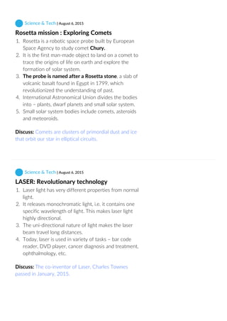  Science & Tech | August 6, 2015
Rosetta mission : Exploring Comets
1.  Rosetta is a robotic space probe built by European
Space Agency to study comet Chury.
2.  It is the first man‐made object to land on a comet to
trace the origins of life on earth and explore the
formation of solar system.
3.  The probe is named after a Rosetta stone, a slab of
volcanic basalt found in Egypt in 1799, which
revolutionized the understanding of past.
4.  International Astronomical Union divides the bodies
into – plants, dwarf planets and small solar system.
5.  Small solar system bodies include comets, asteroids
and meteoroids.
Discuss: Comets are clusters of primordial dust and ice
that orbit our star in elliptical circuits.
 Science & Tech | August 6, 2015
LASER: Revolutionary technology
1.  Laser light has very different properties from normal
light.
2.  It releases monochromatic light, i.e. it contains one
specific wavelength of light. This makes laser light
highly directional.
3.  The uni‐directional nature of light makes the laser
beam travel long distances.
4.  Today, laser is used in variety of tasks – bar code
reader, DVD player, cancer diagnosis and treatment,
ophthalmology, etc.
Discuss: The co‐inventor of Laser, Charles Townes
passed in January, 2015.
 