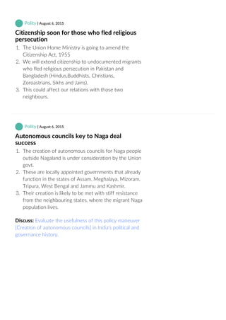  Polity | August 6, 2015
Citizenship soon for those who fled religious
persecution
1.  The Union Home Ministry is going to amend the
Citizenship Act, 1955
2.  We will extend citizenship to undocumented migrants
who fled religious persecution in Pakistan and
Bangladesh (Hindus,Buddhists, Christians,
Zoroastrians, Sikhs and Jains).
3.  This could affect our relations with those two
neighbours.
 Polity | August 6, 2015
Autonomous councils key to Naga deal
success
1.  The creation of autonomous councils for Naga people
outside Nagaland is under consideration by the Union
govt.
2.  These are locally appointed governments that already
function in the states of Assam, Meghalaya, Mizoram,
Tripura, West Bengal and Jammu and Kashmir.
3.  Their creation is likely to be met with stiff resistance
from the neighbouring states, where the migrant Naga
population lives.
Discuss: Evaluate the usefulness of this policy maneuver
[Creation of autonomous councils] in India's political and
governance history.
 