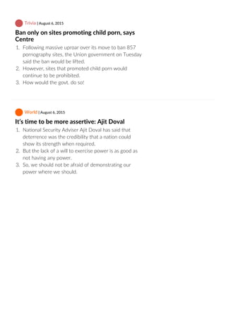  Trivia | August 6, 2015
Ban only on sites promoting child porn, says
Centre
1.  Following massive uproar over its move to ban 857
pornography sites, the Union government on Tuesday
said the ban would be lifted.
2.  However, sites that promoted child porn would
continue to be prohibited.
3.  How would the govt. do so!
 World | August 6, 2015
It’s time to be more assertive: Ajit Doval
1.  National Security Adviser Ajit Doval has said that
deterrence was the credibility that a nation could
show its strength when required.
2.  But the lack of a will to exercise power is as good as
not having any power.
3.  So, we should not be afraid of demonstrating our
power where we should.
 