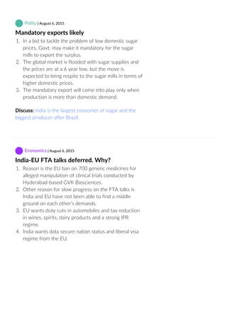  Polity | August 6, 2015
Mandatory exports likely
1.  In a bid to tackle the problem of low domestic sugar
prices, Govt. may make it mandatory for the sugar
mills to export the surplus.
2.  The global market is flooded with sugar supplies and
the prices are at a 6 year low, but the move is
expected to bring respite to the sugar mills in terms of
higher domestic prices.
3.  The mandatory export will come into play only when
production is more than domestic demand.
Discuss: India is the largest consumer of sugar and the
biggest producer after Brazil.
 Economics | August 6, 2015
India‐EU FTA talks deferred. Why?
1.  Reason is the EU ban on 700 generic medicines for
alleged manipulation of clinical trials conducted by
Hyderabad‐based GVK Biosciences.
2.  Other reason for slow progress on the FTA talks is
India and EU have not been able to find a middle
ground on each other’s demands.
3.  EU wants duty cuts in automobiles and tax reduction
in wines, spirits, dairy products and a strong IPR
regime.
4.  India wants data secure nation status and liberal visa
regime from the EU.
 