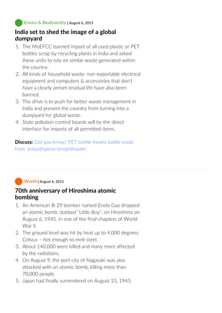  Enviro & Biodiversity | August 6, 2015
India set to shed the image of a global
dumpyard
1.  The MoEFCC banned import of all used plastic or PET
bottles scrap by recycling plants in India and asked
these units to rely on similar waste generated within
the country.
2.  All kinds of household waste, non‐exportable electrical
equipment and computers & accessories that don’t
have a clearly preset residual life have also been
banned.
3.  The drive is to push for better waste management in
India and prevent the country from turning into a
dumpyard for global waste.
4.  State pollution control boards will be the direct
interface for imports of all permitted items.
Discuss: Did you know? PET bottle means bottle made
from 'polyethylene terephthalate'.
 World | August 6, 2015
70th anniversary of Hiroshima atomic
bombing
1.  An American B‐29 bomber named Enola Gay dropped
an atomic bomb, dubbed “Little Boy”, on Hiroshima on
August 6, 1945, in one of the final chapters of World
War II.
2.  The ground level was hit by heat up to 4,000 degrees
Celsius – hot enough to melt steel.
3.  About 140,000 were killed and many more affected
by the radiations.
4.  On August 9, the port city of Nagasaki was also
attacked with an atomic bomb, killing more than
70,000 people.
5.  Japan had finally surrendered on August 15, 1945.
 