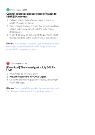 Polity | August 6, 2015
Cabinet approves direct release of wages to
MNREGA workers
1.  Delayed payments has been a major problem in
MNREGS implementation.
2.  Direct benefit transfer ensures that scheme funds do
not get indefinitely parked with the state finance
departments.
3.  In 2014‐15, only 28 per cent of the payments could
be made on time to the workers under the scheme.
Discuss: The average number of days of employment per
household under the scheme fell to 40.14 in 2014‐15
from 45.97 in the previous year.
 Trivia | August 6, 2015
[Download] The Newsdigest – July 2015 is
LIVE
1.  All pumped up for the D‐Day?
2.  We just released the July 2015 Digest. 
3.  Go to the Downloads page at civilsdaily.com and get
your FREE copy.
Discuss: Guys, spread the word of the app and rate us at
the playstore! Kind words & 5 stars drive us best :)
 