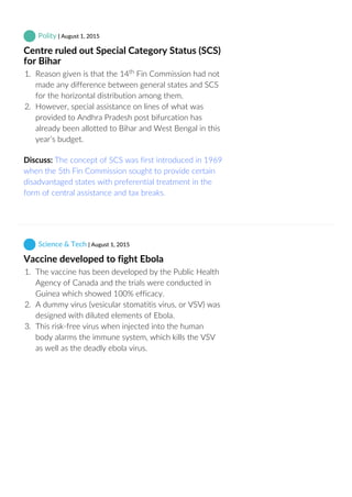  Polity | August 1, 2015
Centre ruled out Special Category Status (SCS)
for Bihar
1.  Reason given is that the 14  Fin Commission had not
made any difference between general states and SCS
for the horizontal distribution among them.
2.  However, special assistance on lines of what was
provided to Andhra Pradesh post bifurcation has
already been allotted to Bihar and West Bengal in this
year’s budget.
Discuss: The concept of SCS was first introduced in 1969
when the 5th Fin Commission sought to provide certain
disadvantaged states with preferential treatment in the
form of central assistance and tax breaks.
 Science & Tech | August 1, 2015
Vaccine developed to fight Ebola
1.  The vaccine has been developed by the Public Health
Agency of Canada and the trials were conducted in
Guinea which showed 100% efficacy.
2.  A dummy virus (vesicular stomatitis virus, or VSV) was
designed with diluted elements of Ebola.
3.  This risk‐free virus when injected into the human
body alarms the immune system, which kills the VSV
as well as the deadly ebola virus.
th
 