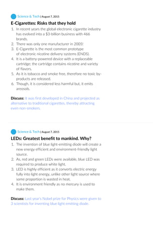  Science & Tech | August 7, 2015
E‐Cigarettes: Risks that they hold
1.  In recent years the global electronic cigarette industry
has evolved into a $3‐billion business with 466
brands.
2.  There was only one manufacturer in 2005!
3.  E‐Cigarette is the most common prototype
of electronic nicotine delivery systems (ENDS).
4.  It is a battery‐powered device with a replaceable
cartridge; the cartridge contains nicotine and variety
of flavors.
5.  As it is tobacco and smoke free, therefore no toxic by‐
products are released.
6.  Though, it is considered less harmful but, it emits
areosols.
Discuss: It was first developed in China and projected as
alternative to traditional cigarettes, thereby attracting
even non‐smokers.
 Science & Tech | August 7, 2015
LEDs: Greatest benefit to mankind. Why?
1.  The invention of blue light‐emitting diode will create a
new energy efficient and environment‐friendly light
source.
2.  As, red and green LEDs were available, blue LED was
required to produce white light.
3.  LED is highly efficient as it converts electric energy
fully into light energy, unlike other light source where
some proportion is wasted in heat.
4.  It is environment friendly as no mercury is used to
make them.
Discuss: Last year's Nobel prize for Physics were given to
3 scientists for inventing blue light emitting diode.
 