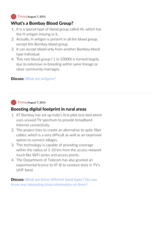  Trivia | August 7, 2015
What’s a Bombay Blood Group?
1.  It is a special type of blood group called hh, which has
the H antigen missing in it.
2.  Actually, H antigen is present in all the blood group,
except this Bombay blood group.
3.  It can accept blood only from another Bombay blood
type individual.
4.  This rare blood group ( 1 in 10000) is formed largely
due to extensive in‐breeding within same lineage or
close community marriages.
Discuss: What are antigens?
 Trivia | August 7, 2015
Boosting digital footprint in rural areas
1.  IIT Bombay has set up India’s first pilot test‐bed which
uses unused TV spectrum to provide broadband
Internet connectivity.
2.  The project tries to create an alternative to optic fiber
cables, which is a very difficult as well as an expensive
option to connect villages.
3.  This technology is capable of providing coverage
within the radius of 1‐10 km from the access network
much like WiFi zones and access points.
4.  The Department of Telecom has also granted an
experimental licence to IIT‐B to conduct tests in TV’s
UHF band.
Discuss: What are these different band types? Do you
know any interesting trivia information on them?
 
