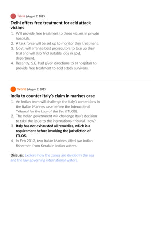  Trivia | August 7, 2015
Delhi offers free treatment for acid attack
victims
1.  Will provide free treatment to these victims in private
hospitals.
2.  A task force will be set up to monitor their treatment.
3.  Govt. will arrange best prosecutors to take up their
trial and will also find suitable jobs in govt.
department.
4.  Recently, S.C. had given directions to all hospitals to
provide free treatment to acid attack survivors.
 World | August 7, 2015
India to counter Italy’s claim in marines case
1.  An Indian team will challenge the Italy’s contentions in
the Italian Marines case before the International
Tribunal for the Law of the Sea (ITLOS).
2.  The Indian government will challenge Italy’s decision
to take the issue to the international tribunal. How?
3.  Italy has not exhausted all remedies, which is a
requirement before invoking the jurisdiction of
ITLOS.
4.  In Feb 2012, two Italian Marines killed two Indian
fishermen from Kerala in Indian waters.
Discuss: Explore how the zones are divided in the sea
and the law governing international waters.
 