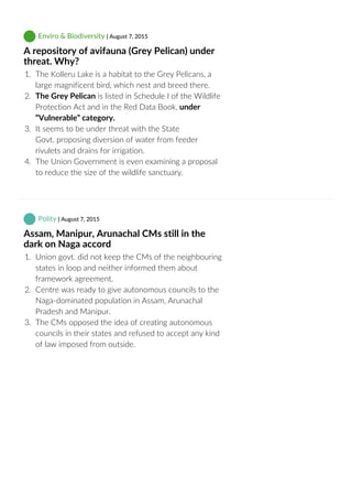  Enviro & Biodiversity | August 7, 2015
A repository of avifauna (Grey Pelican) under
threat. Why?
1.  The Kolleru Lake is a habitat to the Grey Pelicans, a
large magnificent bird, which nest and breed there.
2.  The Grey Pelican is listed in Schedule I of the Wildlife
Protection Act and in the Red Data Book, under
“Vulnerable” category.
3.  It seems to be under threat with the State
Govt. proposing diversion of water from feeder
rivulets and drains for irrigation.
4.  The Union Government is even examining a proposal
to reduce the size of the wildlife sanctuary.
 Polity | August 7, 2015
Assam, Manipur, Arunachal CMs still in the
dark on Naga accord
1.  Union govt. did not keep the CMs of the neighbouring
states in loop and neither informed them about
framework agreement.
2.  Centre was ready to give autonomous councils to the
Naga‐dominated population in Assam, Arunachal
Pradesh and Manipur.
3.  The CMs opposed the idea of creating autonomous
councils in their states and refused to accept any kind
of law imposed from outside.
 