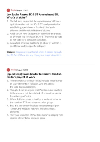  Trivia | August 7, 2015
Lok Sabha Passes SC & ST Amendment Bill.
What’s at stake?
1.  The bill aims to prohibit the commission of offences
against members of the SCs & STs and provides for
establishing special courts for the trial of such
offences and the rehabilitation of victims.
2.  Adds certain new categories of actions to be treated
as offences like forcing an SC or ST individual to vote
or not vote for a particular candidate.
3.  Assaulting or sexual exploiting an SC or ST woman is
an offence under a specific category.
Discuss: Keep an eye on this bill when it passes through
the RS. See if there are any changes or major objections.
 Trivia | August 7, 2015
[op‐ed snap] Cross‐border terrorism: Jihadist‐
military project at work
1.  The recent back‐to‐back strikes indicate the presence
of stray elements in Pakistan, who are against
the Indo‐Pak engagement.
2.  Though, it can be argued that Pakistan is not involved
in these cases, but there is lack of systemic response
from their govt.’s side.
3.  Often, Pakistan projects itself as a victim of terror in
the hands of TTP and other sectarian group.
4.  But, it is also deeply involved in supporting Afghan
Taliban, the Haqqani network, and anti‐jihadist
elements.
5.  There are instances of Pakistani military engaging with
Jihadist elements for strategic gains.
 