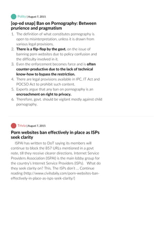  Polity | August 7, 2015
[op‐ed snap] Ban on Pornography: Between
prurience and pragmatism
1.  The definition of what constitutes pornography is
open to misinterpretation, unless it is drawn from
various legal provisions.
2.  There is a flip‐flop by the govt. on the issue of
banning porn websites due to policy confusion and
the difficulty involved in it.
3.  Even the enforcement becomes farce and is often
counter‐productive due to the lack of technical
know‐how to bypass the restriction.
4.  There are legal provisions available in IPC, IT Act and
POCSO Act to prohibit such content.
5.  Experts argue that any ban on pornography is an
encroachment on right to privacy.
6.  Therefore, govt. should be vigilant mostly against child
pornography.
 Trivia | August 7, 2015
Porn websites ban effectively in place as ISPs
seek clarity
    ISPAI has written to DoT saying its members will
continue to block the 857 URLs mentioned in a govt
note, till they receive clearer directions. Internet Service
Providers Association (ISPAI) is the main lobby group for
the country’s Internet Service Providers (ISPs).   What do
they seek clarity on? This. The ISPs don’t … Continue
reading (http://www.civilsdaily.com/porn‐websites‐ban‐
effectively‐in‐place‐as‐isps‐seek‐clarity/)
 