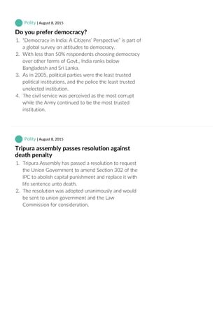  Polity | August 8, 2015
Do you prefer democracy?
1.  “Democracy in India: A Citizens’ Perspective” is part of
a global survey on attitudes to democracy.
2.  With less than 50% respondents choosing democracy
over other forms of Govt., India ranks below
Bangladesh and Sri Lanka.
3.  As in 2005, political parties were the least trusted
political institutions, and the police the least trusted
unelected institution.
4.  The civil service was perceived as the most corrupt
while the Army continued to be the most trusted
institution.
 Polity | August 8, 2015
Tripura assembly passes resolution against
death penalty
1.  Tripura Assembly has passed a resolution to request
the Union Government to amend Section 302 of the
IPC to abolish capital punishment and replace it with
life sentence unto death.
2.  The resolution was adopted unanimously and would
be sent to union government and the Law
Commission for consideration.
 