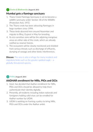  Enviro & Biodiversity | August 8, 2015
Mumbai gets a flamingo sanctuary
1.  Thane Creek Flamingo Sanctuary is set to become a
wildlife sanctuary under Section 18 of the Wildlife
(Protection Act), 1972.
2.  The Thane creek has been attracting flamingos in
large numbers since 1994.
3.  These birds descend here around November and
migrate to Bhuj, Gujarat in May for breeding.
4.  Its eco‐sensitive zone will be the adjoining mangrove
areas on either side of the creek, which are already
notified as reserve forests.
5.  The ecosystem will be closely monitored and shielded
from serious threats such as discharge of effluents,
dumping of sewage and other biotic interferences.
Discuss: The area is also a refuge for many resident and
migratory birds such as the greater spotted eagle – a
globally threatened species.
 Polity | August 8, 2015
AADHAR enrollment for NRIs, PIOs and OCIs
1.  Govt. has decided that Aadhar enrollment for NRIs,
PIOs and OCIs should be allowed to help them
authenticate their identity digitally.
2.  Presently, all residents including Indian nationals and
foreigners holding valid visas can be enrolled for
Aadhar number by UIDAI.
3.  UIDAI is working on framing a policy to bring NRIs,
PIOs and OCIs under the Aadhar ambit.
 