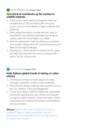  Enviro & Biodiversity | August 8, 2015
One‐third of coal blocks up for auction in
wildlife habitats
1.  A GIS survey conducted by Greenpeace India has
revealed that of 101 coal blocks that are up for
auction, 35 are in the habitats of tigers, leopards and
elephants.
2.  Many village boundaries overlap with the areas of
listed blocks necessitating approvals from the gram
sabhas under the Forest Rights Act, 2006.
3.  NGO has advised the Govt. to withdraw such blocks
from auction, failing which the unwary bid winners are
likely to face legal challenges.
4.  Pointing out a recent decline in mining ‘No Go’ areas,
the NGO has reiterated the need to transparently
define ‘No Go’ mining areas.
 Science & Tech | August 8, 2015
India follows global trends in taking on cyber
attacks
1.  The trend in increase in cyber attacks on Indian
computer networks is similar to that worldwide.
2.  Most of these attacks originate from countries such as
the U.S., Pakistan, China and Bangladesh.
3.  In case of an attack, CERT‐In notifies the organisation
concerned regarding the cyber attacks and requests
for logs of network devices, servers and other related
components for analysing the attacks and identifying
sources of attack.
Discuss: CERT‐In (the Indian Computer Emergency
Response Team) is a govt. mandated IT security
organization to promote effective IT security practices
throughout the country.
 