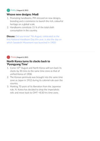 Polity | August 8, 2015
Weave new designs: Modi
1.  Promoting handlooms, PM stressed on new designs,
branding and e‐commerce to launch the rich, colourful
heritage on a global scale.
2.  Handlooms constitute 15 % of the total cloth
consumption in the country.
Discuss: Did you know? 7th August, celebrated as the
first National Handloom Day this year, is also the day on
which Swadeshi Movement was launched in 1905!
 Trivia | August 8, 2015
North Korea turns its clocks back to
‘Pyongyang Time’
1.  Come 15  August and North Korea will turn back its
clocks by 30 mins to the same time‐zone as that of
unified Korea of 1908.
2.  The Korean peninsula was brought into the same time
zone as Japan in 1912 during its colonial rule over the
country.
3.  Marking 70 years of its liberation from the Japanese
rule, N. Korea has decided to drop the imperialistic
relic and move back to GMT +8:30 hrs time‐zone.
th
 
