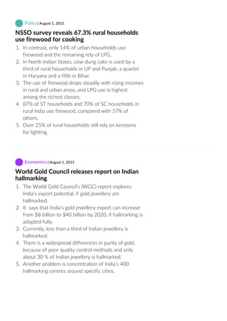  Polity | August 1, 2015
NSSO survey reveals 67.3% rural households
use firewood for cooking
1.  In contrast, only 14% of urban households use
firewood and the remaining rely of LPG.
2.  In North Indian States, cow‐dung cake is used by a
third of rural households in UP and Punjab, a quarter
in Haryana and a fifth in Bihar.
3.  The use of firewood drops steadily with rising incomes
in rural and urban areas, and LPG use is highest
among the richest classes.
4.  87% of ST households and 70% of SC households in
rural India use firewood, compared with 57% of
others.
5.  Over 25% of rural households still rely on kerosene
for lighting.
 Economics | August 1, 2015
World Gold Council releases report on Indian
hallmarking
1.  The World Gold Council’s (WGC) report explores
India’s export potential, if gold jewellery are
hallmarked.
2.  It  says that India’s gold jewellery export can increase
from $8 billion to $40 billion by 2020, if hallmarking is
adopted fully.
3.  Currently, less than a third of Indian jewellery is
hallmarked.
4.  There is a widespread differences in purity of gold,
because of poor quality control methods and only
about 30 % of Indian jewellery is hallmarked.
5.  Another problem is concentration of India’s 400
hallmarking centres around specific cities.
 