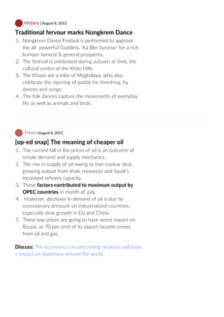 History | August 8, 2015
Traditional fervour marks Nongkrem Dance
1.  Nongkrem Dance Festival is performed to appease
the all‐ powerful Goddess, ‘Ka Blei Synshar’ for a rich
bumper harvest & general prosperity.
2.  The festival is celebrated during autumn at Smit, the
cultural centre of the Khasi Hills.
3.  The Khasis are a tribe of Meghalaya, who also
celebrate the ripening of paddy for threshing, by
dances and songs.
4.  The folk dances capture the movements of everyday
life as well as animals and birds.
 Trivia | August 8, 2015
[op‐ed snap] The meaning of cheaper oil
1.  The current fall in the prices of oil is an outcome of
simple demand and supply mechanics.
2.  The rise in supply of oil owing to Iran nuclear deal,
growing output from shale resources and Saudi’s
increased refinery capacity.
3.  These factors contributed to maximum output by
OPEC countries in month of July.
4.   However, decrease in demand of oil is due to
recessionary pressure on industrialized countries.
especially slow growth in EU and China.
5.  These low prices are going to have worst impact on
Russia, as 70 per cent of its export income comes
from oil and gas.
Discuss: The economics circumscribing oil prices will have
a impact on diplomacy around the world.
 