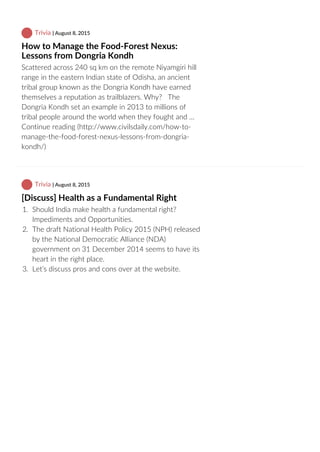  Trivia | August 8, 2015
How to Manage the Food‐Forest Nexus:
Lessons from Dongria Kondh
Scattered across 240 sq km on the remote Niyamgiri hill
range in the eastern Indian state of Odisha, an ancient
tribal group known as the Dongria Kondh have earned
themselves a reputation as trailblazers. Why?   The
Dongria Kondh set an example in 2013 to millions of
tribal people around the world when they fought and …
Continue reading (http://www.civilsdaily.com/how‐to‐
manage‐the‐food‐forest‐nexus‐lessons‐from‐dongria‐
kondh/)
 Trivia | August 8, 2015
[Discuss] Health as a Fundamental Right
1.  Should India make health a fundamental right?
Impediments and Opportunities.
2.  The draft National Health Policy 2015 (NPH) released
by the National Democratic Alliance (NDA)
government on 31 December 2014 seems to have its
heart in the right place.
3.  Let’s discuss pros and cons over at the website.
 