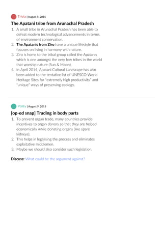  Trivia | August 9, 2015
The Apatani tribe from Arunachal Pradesh
1.  A small tribe in Arunachal Pradesh has been able to
defeat modern technological advancements in terms
of environment conservation.
2.  The Apatanis from Ziro have a unique lifestyle that
focuses on living in harmony with nature.
3.  Ziro is home to the tribal group called the Apatanis
which is one amongst the very few tribes in the world
that worship nature (Sun & Moon).
4.  In April 2014, Apatani Cultural Landscape has also
been added to the tentative list of UNESCO World
Heritage Sites for “extremely high productivity” and
“unique” ways of preserving ecology.
 Polity | August 9, 2015
[op‐ed snap] Trading in body parts
1.  To prevent organ trade, many countries provide
incentives to organ donors so that they are helped
economically while donating organs (like spare
kidneys).
2.  This helps in legalising the process and eliminates
exploitative middlemen.
3.  Maybe we should also consider such legislation.
Discuss: What could be the argument against?
 