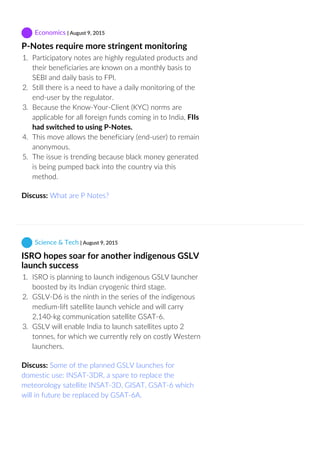  Economics | August 9, 2015
P‐Notes require more stringent monitoring
1.  Participatory notes are highly regulated products and
their beneficiaries are known on a monthly basis to
SEBI and daily basis to FPI.
2.  Still there is a need to have a daily monitoring of the
end‐user by the regulator.
3.  Because the Know‐Your‐Client (KYC) norms are
applicable for all foreign funds coming in to India, FIIs
had switched to using P‐Notes.
4.  This move allows the beneficiary (end‐user) to remain
anonymous.
5.  The issue is trending because black money generated
is being pumped back into the country via this
method.
Discuss: What are P Notes?
 Science & Tech | August 9, 2015
ISRO hopes soar for another indigenous GSLV
launch success
1.  ISRO is planning to launch indigenous GSLV launcher
boosted by its Indian cryogenic third stage.
2.  GSLV‐D6 is the ninth in the series of the indigenous
medium‐lift satellite launch vehicle and will carry
2,140‐kg communication satellite GSAT‐6.
3.  GSLV will enable India to launch satellites upto 2
tonnes, for which we currently rely on costly Western
launchers.
Discuss: Some of the planned GSLV launches for
domestic use: INSAT‐3DR, a spare to replace the
meteorology satellite INSAT‐3D, GISAT, GSAT‐6 which
will in future be replaced by GSAT‐6A.
 